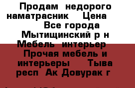 Продам  недорого наматрасник  › Цена ­ 6 500 - Все города, Мытищинский р-н Мебель, интерьер » Прочая мебель и интерьеры   . Тыва респ.,Ак-Довурак г.